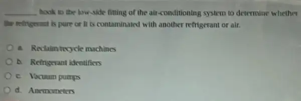 __ book to the low-side fitting of the air conditioning system to determine whether
the refrigerant is pure or it is contaminated with another refrigerant or air.
a. Reclaim tecycle machines
b. Refrigerant identifiers
c. Vacuum pumps
d. Anemometers