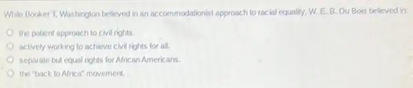 While Booker T. Washington belicyed in an accommodationis!approach to racial equality W.E.B.Du Bots believed in:
the patient approach to civil rights.
actively working to achieve civil rights for all.
separate but equal rights for African Americans
the "back to Africa"movement.