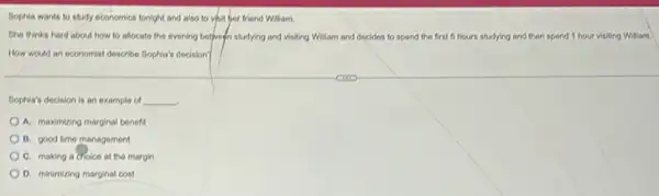 Bophia wants to study 6conomics tonight and also to vhit her friend Willam.
She thinks hard about how to allocate the evening betprean studying and visiting William and docides to spond the first 5 hours studying and then spend 1 hour visiting William.
How would an economist describe Sophia's decision?
Sophia's decision is an example of __
A. maximizing marginal benefit
B. good time management
C. making a cholco at the margin
D. minimizing marginal cost