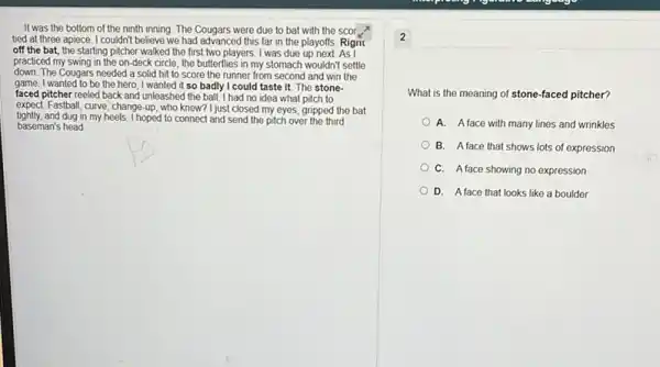 It was the bottom of the ninth inning The Cougars were due to bat with the scoi ?
tied at three apiece I couldn't believe we had advanced this far in the playoffs. Rigni
off the bat, the starting pitcher walked the first two players. I was due up
practiced my swing in the on-deck circle, the butterflies in my stomach wouldn't settle
down. The Cougars needed a solid hit to score the runner from second and win the
game. I wanted to be the hero; I wanted it so badly I could taste it The stone-
faced pitcher reeled back and unleashed the ball.I had no idea what pitch to
expect. Fastball, curve, change up, who knew? I just closed my eyes, gripped the bat
tightly.and dug in my heels. I hoped to connect and send the pitch over the third
baseman's head
What is the meaning of stone-faced pitcher?
A. Aface with many lines and wrinkles
B. Aface that shows lots of expression
C. Aface showing no expression
D. Aface that looks like a boulder
