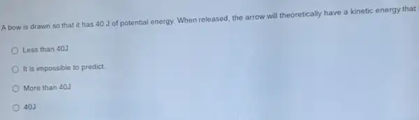 A bow is drawn so that it has 40 J of potential energy. When released, the arrow will theoretically have a kinetic energy that
Less than 40J
It is impossible to predict
More than 40J
40J