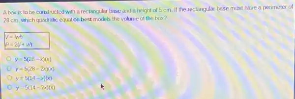 A box is to be constructed with a rectangular base and a height of 5 cm.If the rectangular base must have a perimeter of
28 cm, which quadratic equation best models the volume of the box?
V=Iwh
P=2(I+w)
y=5(28-x)(x)
y=5(28-2x)(x)
y=5(14-x)(x)
y=5(14-2x)(x)