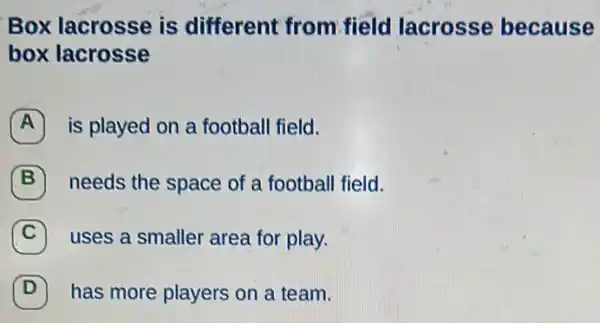 Box lacrosse is different from field lacrosse because
box lacrosse
A is played on a football field.
B needs the space of a football field.
C uses a smaller area for play.
(D) has more players on a team. D