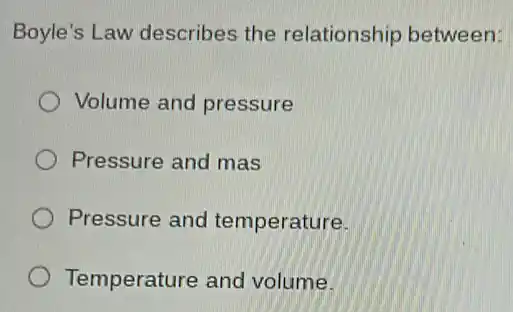 Boyle's Law describes the relationship between:
Volume and pressure
Pressure and mas
Pressure and temperature.
Temperature and volume.