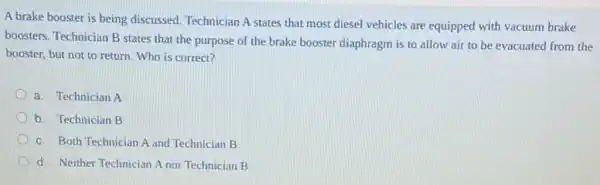 A brake booster is being discussed. Technician A states that most diesel vehicles are equipped with vacuum brake
boosters. Technician B states that the purpose of the brake booster diaphragm is to allow air to be evacuated from the
booster, but not to return. Who is correct?
a. Technician A
b. Technician B
c. Both Technician A and Technician B
d. Neither Technician A nor Technician B