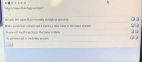 Why is brake fluid hygroscopic?
To keep the brake fluid viscosity as high as possible.
Brake pedal feel is improved if there's a little water in the brake system.
00
To prevent local freezing in the brake system.
To prevent rust in the brake system.