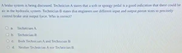 A brake system is being discussed. Technician A states that a soft or spongy pedal is a good indication that there could be
air in the hydraulic system. Technician B states that engineers use different input and output piston sizes to precisely
control brake unit output force. Who is correct?
a. Technician A
b. Technician B
c. Both Technician A and Technician B
d. Neither Technician A nor Technician B