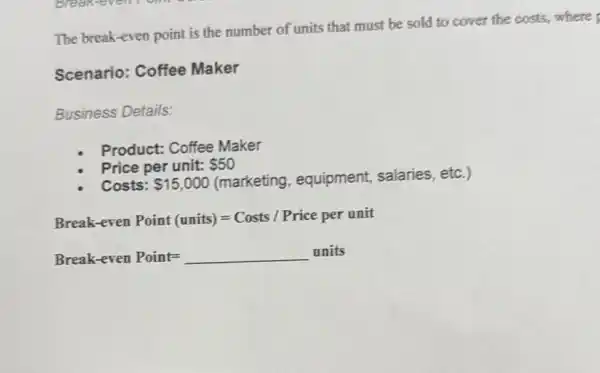 The break-even point is the number of units that must be sold to cover the costs,where
Scenario: Coffee Maker
Business Details:
Product: Coffee Maker
Price per unit: 50
Costs: 15,000 (marketing, equipment,salaries, etc.)
Break-even Point (units)=Costs/Price per unit
Break-even Point =underline ( )units