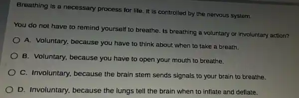 Breathing is a necessary process for life. It is controlled by the nervous system.
You do not have to remind yourself to breathe. Is breathing a voluntary or involuntary action?
A. Voluntary,because you have to think about when to take a breath.
B. Voluntary,because you have to open your mouth to breathe.
C. Involuntary because the brain stem sends signals to your brain to breathe.
D. Involuntary because the lungs tell the brain when to inflate and deflate.