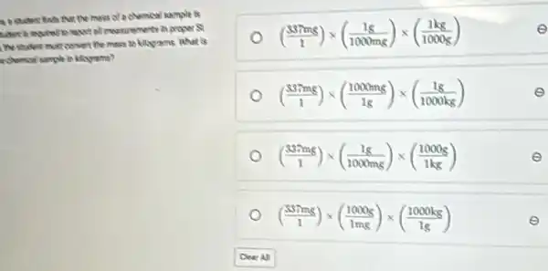 a brident finds that the muss of a chamcol sample is
tident is meatend to report at muscrements in proper S
I the student must convert the music to kilograms. What is
echamical sample in kilograms?
((337mg)/(1))times ((1g)/(1000mg))times ((1kg)/(1000g))	e
((337mg)/(1))times ((1000mg)/(1g))times ((1g)/(1000kg))	e
((337mg)/(1))times ((1g)/(1000mg))times ((1000g)/(1kg))	e
((337mg)/(1))times ((1000g)/(1mg))times ((1000kg)/(1g))