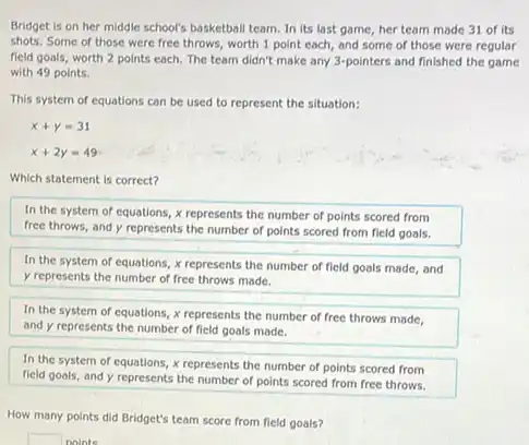 Bridget is on her middle school's basketball team In its last game her team made 31 of its
shots. Some of those were free throws, worth 1 point each, and some of those were regular
field goals, worth 2 points each. The team didn't make any 3-pointers and finished the game
with 49 points.
This system of equations can be used to represent the situation:
x+y=31
x+2y=49
Which statement is correct?
In the system of equations, x represents the number of points scored from
free throws, and y represents the number of points scored from field goals.
In the system of equations, x represents the number of field goals made, and
y represents the number of free throws made.
In the system of equations, x represents the number of free throws made.
and y represents the number of field goals made.
In the system of equations, x represents the number of points scored from
field goals, and y represents the number of points scored from free throws.
How many points did Bridget's team score from field goals?
square