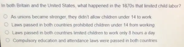 In both Britain and the United States, what happened in the 1870s that limited child labor?
As unions became stronger, they didn't allow children under 14 to work
Laws passed in both countries prohibited children under 14 from working
Laws passed in both countries limited children to work only 8 hours a day
Compulsory education and attendance laws were passed in both countries