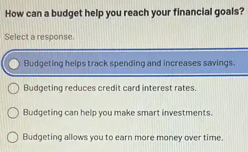 How can a budget help you reach your financial goals?
Select a response.
Budgeting helps track spending and increases savings.
Budgeting reduces credit card interest rates.
Budgeting can help you make smart investments.
Budgeting allows you to earn more money over time.