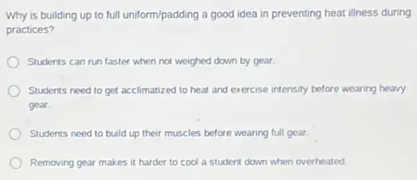 Why is building up to full uniform/padding a good idea in preventing heat illness during
practices?
Students can run faster when not weighed down by gear.
Students need to get acclimatized to heat and exercise intensity before wearing heavy
gear.
Students need to build up their muscles before wearing full gear.
Removing gear makes it harder to cool a student down when overheated