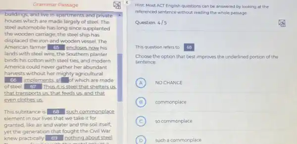 buildings, and live in apartments and private
houses which are made largely of steel. The
steel automobile has long since supplanted
the wooden carriage; the steel ship has
displaced the iron and wooden vessel. The
American farmer 65 encloses now his
lands with steel wire the Southern planter
binds his cotton with steel ties, and modern
America could never gather her abundant
harvests without her mighty agricultural
66 implements,all of which are made
ofsteel. 67 Thus it is steel that shelters us
that transports us, that feeds us, and that
even clothes us
This substance is 68 such commonplace
element in our lives that we take it for
granted, like air and water and the soil itself.
yet the generation that fought the Civil War
knew practically 69 nothing about steel
Hint Most ACT English questions can be answered by looking at the
referenced sentence without reading the whole passage
Question 4/5
This question refers to 68
Choose the option that best improves the underlined portion ion of the
sentence
A NO CHANGE A
B (B) commonplace
C so commonplace
D such a commonplace