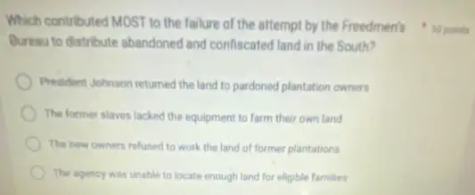 Bureau to distribute abandoned and confiscated land in the South?
President Johnson returned the land to pardoned plantation owners
The former slaves lacked the equipment to farm their own land
The new owners refused to work the land of former plantations
The agency was unable to locate enough land for eligible families
Which contributed MOST to the failure of the attempt by the Freedmen's 10 points