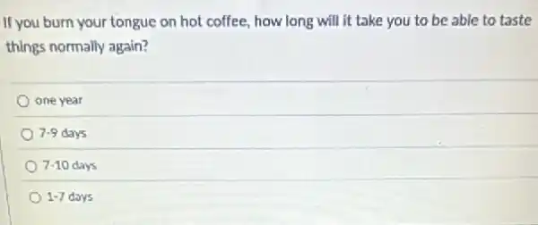 If you burn your tongue on hot coffee.how long will it take you to be able to taste
things normally again?
one year
7-9 days
7-10 days
1-7 days