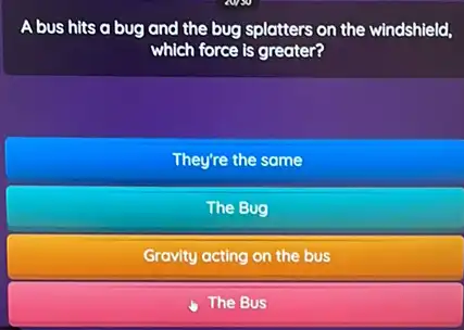 A bus hits a bug and the bug splatters on the windshield,
which force is greater?
They're the same
The Bug
Gravity acting on the bus
The Bus