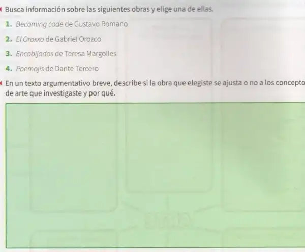 Busca información sobre las siguientes obras y elige una de ellas.
1. Becoming code de Gustavo Romano
2. El Oroxxo de Gabriel Orozco
3. Encobijados de Teresa Margolles
4. Poemojis de Dante Tercero
En un texto argumentativo breve, describe si la obra que elegiste se ajusta ono a los concepto
de arte que investigaste y por qué.