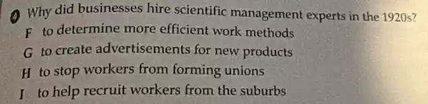 A. Why did businesses hire scientific management experts in the 1920s?
F to determine more efficient work methods
G to create advertisements for new products
H to stop workers from forming unions
I to help recruit workers from the suburbs