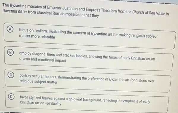 The Byzantine mosaics of Emperor Justinian and Empress Theodora from the Church of San Vitale in
Ravenna differ from classical Roman mosaics in that they
A
focus on realism, illustrating the concern of Byzantine art for making religious subject
matter more relatable
B
employ diagonal lines and stacked bodies, showing the focus of early Christian art on
drama and emotional impact
C
portray secular leaders demonstrating the preference of Byzantine art for historic over
religious subject matter
D
favor stylized figures against gold-leâf background, reflecting the emphasis of early
Christian art on spirituality