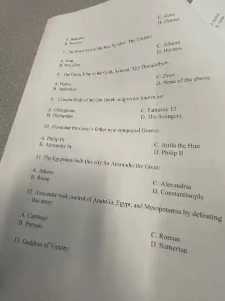C. 20
D. Homer
7. The Greek God of the Sea. Symbol: The Trident.
C.Athena
A. Hercules
B. Periet
D. Hermes
A. Zeus
8. The Greek King of the Gods. Symbol: The Thunderbolt.
D. None of the above
B. Poscidon
C. Zea
A. Hades
B. Aphrodite
9. 12 main Gods of ancient Greek religion are known as:
C. Fantastic 12
D. The Avengers
A. Champions
B.Olympians
10. Alexander the Great's father who conquered Greece:
C. Attila the Hun
A. Philip III
D. Philip II
B. Alexander Sr.
11. The Egyptians built this city for Alexander the Great:
A. Athens
C. Alexandria
B. Rome
D. Constantinople
12. Alexander took control of Anatolia, Egypt, and Mesopotamia by defeating
this army:
A. Carthage
C. Roman
B. Persian
D. Sumerian
13. Goddess of Victory: