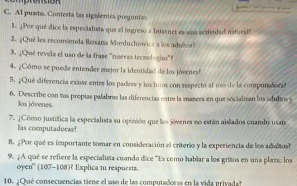 C. Al punto. Contesta las siguientes pregunfas.
1. Por qué dice la especialista que el ingreso a Internet es una actividad natural?
2. Quéles recomienda Roxana Morduchowicz a los adultos?
3. ¿Qué revela el uso de la frase "nuevas tecnologias"?
4. ¿Cómo se puede entender mejor la identidad de los jovenes?
5. ¿Qué diferencia existe entre los padres y los hijos con respecto al uso de la computadora?
6. Describe con tus propias palabras las diferencias entre la manera en que socializan los adultosy
los jovenes.
7. ¿Cómo justifica la especialista su opinión que los jóvenes no están aislados cuando usan
las computadoras?
8. ¿Por qué es importante tomar en consideración el criterio y la experiencia de los adultos?
9. ¿A qué se refiere la especialista cuando dice "Es como hablar a los gritos en una plaza: los
oyen" (107-108) Explica tu respuesta.
10. ¿Qué consecuencias tiene el uso de las computadoras en la vida privada?