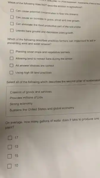 C. EDELKIND-01/Final Assossment - Sustainability of Natural Res
Which of the following does NOT describe erosion in agriculture?
Can cause potential contaminates to flow into streams
Can cause an increase in grass, shrub and tree growth
Can eliminate the most productive part of the soil profile
Leaves bare ground and decreases plant growth
Which of the following describes practices farmers can implement to aid in
preventing wind and water erosion?
Planting cover crops and vegetative barriers
Allowing land to remain bare during the winter
All answer choices are correct
Using high till land practices
Select all of the following which describes the second pillar of sustainabili
Creation of goods and services
Provides millions of jobs
Strong economy
Sustains the United States and global economy
On average, how many gallons of water does it take to produce one
paint?
17
13
15
10