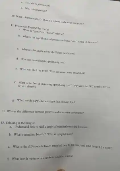 c. How do we increase it?
d. Why is it important?
10. What is human capital? How is it related to the wage one earns?
11. Production Possibilities Curve:
a. What do "guns"and "butter" refer to?
b. What is the significance of production inside / on / outside of the curve?
c. What are the implications of efficient production?
d. How can one calculate opportunity cost?
e. What will shift the PPC? What can cause a one-sided shift?
f. What is the law of increasing opportunity cost? (Why does the PPC usually have a
bowed shape?)
g. When would a PPC be a straight (non-bowed)line?
12. What is the difference between positive and normative statements?
13. Thinking at the margin:
ink. Understand how to read a graph of marginal costs and benefits.
b. What is marginal benefit? What is marginal cost?
c. What is the difference between marginal benefit (or cost) and total benefit (or cost)?
d. What does it mean to be a rational decision maker?