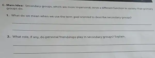 C. Main Idea:Secondary groups which are more impersonal, serve a different function in society than primary
groups do.
1. What do we mean when we use the term goal oriented to describe secondary groups?
__
2. What role, if any do personal friendships play in secondary groups?Explain.
__