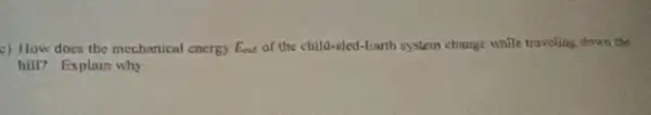 c) How does the mechanical energy Eat of the child-sled-Earth system change while traveling down the
hill? Explain why