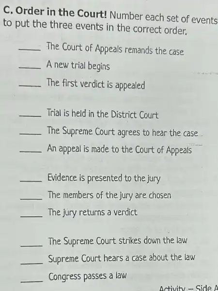 C. Order in the Court! Number each set of events
to put the three events in the correct order.
__ The Court of Appeals remands the case
__ A new trial begins
__ The first verdict is appealed
__ Trial is held in the District Court
__ The Supreme Court agrees to hear the case
__ An appeal is made to the Court of Appeals
__ Evidence is presented to the jury
__ The members of the jury are chosen
__ The jury returns a verdict
__ The Supreme Court strikes down the law
__ Supreme Court hears a case about the law
__ Congress passes a law