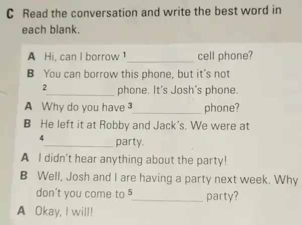 C Read the conversation and write the best word in
each blank.
A Hi can I borrow 1 __ cell phone?
B You can borrow this phone,but it's not
2 __ phone. It's Josh's phone.
A Why do you have3 __ phone?
B He left it at Robby and Jack's.We were at
4 __ party.
A I didn't hear anything about the party!
B Well Josh and I are having a party next week.Why
don't you come to 5 __ party?
A Okay,I will!