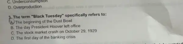 C . Underconsumption
D. Overproduction
3. The term "Black Tuesday" specifically refers to:
(A) The beginning of the Dust Bowl
B. The day President Hoover left office
C. The stock market crash on October 291929
D. The first day of the banking crisis