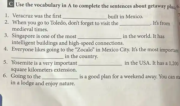 C Use the vocabulary in A to complete the sentences about getaway place 6.
1. Veracruz was the first __ built in Mexico.
2. When you go to Toledo, don't forget to visit the __ .It's from
medieval times.
3. Singapore is one of the most __ in the world. It has
intelligent buildings and high-speed connections.
4. Everyone likes going to the "Zocalo" in Mexico City. It's the most important
__ in the country.
5. Yosemite is a very important __ in the USA.It has a ,200
square kilometers extension.
6. Going to the __ is a good plan for a weekend away.You can sta
in a lodge and enjoy nature.