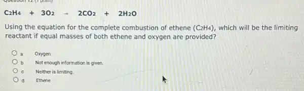 C_(2)H_(4)+3O_(2)-2CO_(2)+2H_(2)O
Using the equation for the complete combustion of ethene (C_(2)H_(4)) which will be the limiting
reactant if equal masses of both ethene and oxygen are provided?
Oxygen
Not enough information is given.
Neither is limiting.
d Ethene