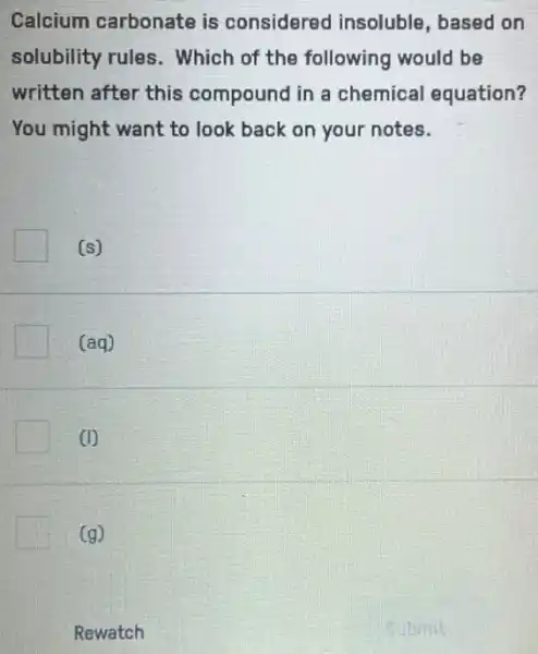 Calcium carbonate is considered insoluble based on
solubility rules . Which of the following would be
written after this compound in a chemical equation?
You might want to look back on your notes.
(s)
(aq)
1
(g)