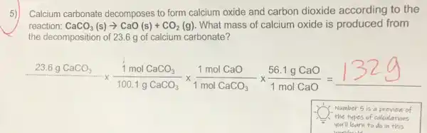 Calcium carbonate decomposes to form calcium oxide and carbon dioxide according to the
reaction: CaCO_(3)(s)arrow CaO(s)+CO_(2)(g) . What mass of calcium oxide is produced from
the decomposition of 23.6 g of calcium carbonate?
(23.6gCaCO_(2))/(100.gCaOCl_(3))times (1molCaO)/(1molCaOO_(2))times (56.1gCaO)/(1molCaO)=132g
Number 5 is a preview of
the types of calculations
you'll learn to do in this
worldaudd