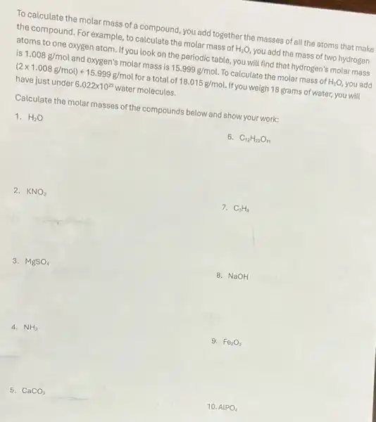 To calculate the molar mass of a compound, you add together the masses of all the atoms that make
the compound. For example to calculate the molar mass of H_(2)O you add the mass of two hydrogen
atoms to one oxygen atom. If you look on the periodic table, you will find that hydrogen's molar mass
is 1.008 g/mol and oxygen's molar mass is 15.999g/mol To calculate the molar mass of H_(2)O, you add
(2times 1.008g/mol)+15.999g/mol for a total of 18.015g/mol If you weigh 18 grams of water, you will
have just under 6.022times 10^23 water molecules.
Calculate the molar masses of the compounds below and show your work:
1. H_(2)O
6. C_(12)H_(22)O_(11)
2. KNO_(3)
7. C_(3)H_(8)
3. MgSO_(4)
8. NaOH
4. NH_(3)
9. Fe_(2)O_(3)
5. CaCO_(3)
10. AlPO_(4)