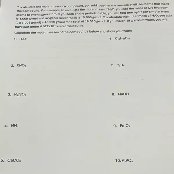 To calculate the molar mass of a compound, you add together the masses of all the atoms that make
the compound. For example to calculate the molar mass of H_(2)O you add the mass of two hydrogen
atoms to one oxygen atom. If you look on the periodic table, you will find that hydrogen's molar mass
is 1.008g/mol and oxygen's molar mass is 15.999g/mol. To calculate the molar mass of H_(2)O you add
(2times 1.008g/mol)+15.999g/mol for a total of 18.015g/mol. If you weigh 18 grams of water, you will
have just under 6.022times 10^23 water molecules.
Calculate the molar masses of the compounds below and show your work:
1. H_(2)O
6. C_(12)H_(22)O_(11)
2. KNO_(3)
7. C_(3)H_(8)
3. MgSO_(4)
8. NaOH
4. NH_(3)
9. Fe_(2)O_(3)
5. CaCO_(3)
10. AlPO_(4)