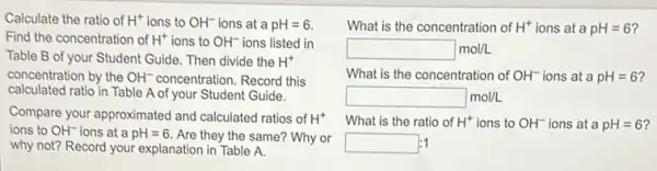 Calculate the ratio of H^+ ions to OH^- ions at a pH=6.
Find the concentration of H^+ ions to OH^- ions listed in
Table B of your Student Guide. Then divide the H^+
concentration by the OH^- concentration. Record this
calculated ratio in Table A of your Student Guide.
Compare your approximated and calculated ratios of H^+
ions to OH^- ions at a pH=6. Are they the same?Why or
why not? Record your explanation in Table A.
What is the concentration of H^+ ions at a pH=6
square mol/L
What is the concentration of OH^- ions at a pH=6
square mol/L
What is the ratio of H^+ ions to OH^- ions at a pH=6
square  :1