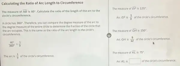 Calculating the Ratio of Arc Length to Circumference
The measure of overparen (AB) is 40^circ  Calculate the ratio of the length of the arc to the
circle's circumference.
A circle has 360^circ  Therefore, you can compare the degree measure of the arc to
the degree measure of the entire circle to determine the fraction of the circle that
the arc occupies. This is the same as the ratio of the arclength to the circle's
circumference
(40^circ )/(360^circ )=(1)/(9)
The arc is (1)/(9) of the circle's circumference.
The measure of overparen (EF) is 120^circ 
Arc EF is (1)/(3) of the circle's circumference.
The measure of hat (GH) is 150^circ 
Arc GH is (5)/(12) of the circle's circumference.
The measure of overparen (KL) is 75^circ 
Arc KL is square  of the circle's circumference.