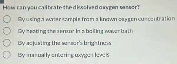 How can you calibrate the dissolved oxygen sensor?
By using a water sample from a known oxygen concentration
By heating the sensor in a boiling water bath
By adjusting the sensor's brightness
By manually entering oxygen levels