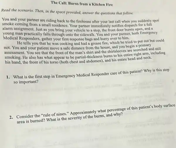 The Call: Burns from a Kitchen Fire
Read the scenario. Then in the space provided,answer the questions that follow.
You and your partner are riding back to the firehouse after your last call when you suddenly spot
smoke coming from a small residence. Your partner immediately notifics dispatch for a full
alarm assignment. Just as you bring your vehicle to a stop, the front door bursts open and a
young man practically falls through onto the sidewalk You and your partner both Emergency
Medical Responders, gather your first response bags and hurry over to him.
He tells you that he was cooking and had a grease fire , which he tried to put out but could
not. You and your patient move a safe distance from the house and you begin a primary
assessment. You see that the front of the man's shirt and the shirtsleeves are scorehed and still
smoking. He also has what appear to be partial-thickness burns to his entire right arm including
his hand, the front of his torso (both chest and abdomen), and his entire head and neck.
1. What is the first step in Emergency Medical Responder care of this patient? Why is this step
so important?
__
2. Consider the "rule of nines." Approximately what percentage of this patient's body surface
area is burned? What is the severity of the burns, and why?