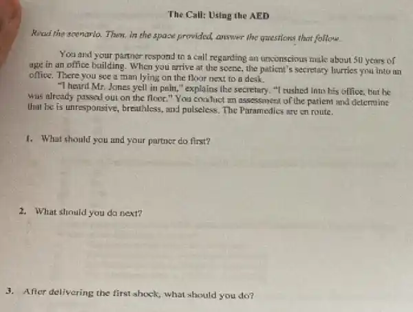 The Call: Using the AED
Read the spenario. Them.in the space provided,answer the questions that follow.
You and your partner rospond to a call regarding an unconscious make about 50 years of
age in an office building. When you arrive at the scene, the patient's secretary hurries you into an
office. There you see a man lying on the floor next to a desk.
"I heard Mr. Jones yell in pain,"explains the secretary. "I rushed into his office.but he
was already passed our on the floor."You conduct an assessment of the patient and cleternine
that he is unresponsive.breathless, and pulseless. The Puramedics are on route.
1. What should you and your partner do first?
2. What should you do next?
3. After delivering the first shock, what should you do?