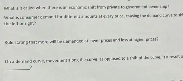 What is it called when there is an economic shift from private to government ownership?
What is consumer demand for different amounts at every price causing the demand curve to shi
the left or right?
Rule stating that more will be demanded at lower prices and less at higher prices?
On a demand curve movement along the curve, as opposed to a shift of the curve, is a result o
__ ?