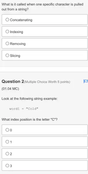 What is it called when one specific character is pulled
out from a string?
Concatenating
Indexing
Removing
Slicing
Question 2(Multiple Choice Worth 5 points)
(01.04 MC)
Look at the following string example:
word1=''Cold''
What index position is the letter "C"?
1
) 2
3