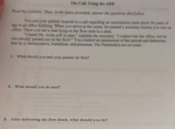 The Calls Eving the ARD
to the space prouded travel the greatting that follows
You and your partner respond to a call regardling an unconscious make about 50 years of
age in an office building. When you arrive in the scene, the patient's secretary hurries you into an
office. There you see a men bying on the floor next is a desk.
"I heard Mr. Jones yell in publis," explainer the secretary. "I rushed into his office, but Be
was already possed out on the floor."You conduct an excentient of the patient and determine
this he is unresponsive.becauseitten, and pollutions. The Paramelles are in route.
1. What should you and your partner do fini?
2. What should you do next?
3. After delivering the first shock, what should you do?