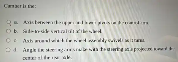 Camber is the:
a. Axis between the upper and lower pivots on the control arm.
b. Side-to-side vertical tilt of the wheel.
c. Axis around which the wheel assembly swivels as it turns.
d. Angle the steering arms make with the steering axis projected toward the
center of the rear axle.