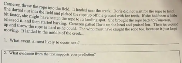 Cameron threw the rope into the field. It landed near the creek.Doris did not wait for the rope to land.
darted out into the field and picked the rope up off the ground with her teeth.If she had been a little
darted out
bit faster, she might have beaten the rope to its landing spot.She brought the rope back to Cameron,
released it, and then started barking. Cameron patted Doris on the head and praised her. Then he wound
Cameron
up and threw the rope as hard as he could. The wind must have caught the rope too, because it just kept
moving. It landed in the middle of the creek.
__
1. What event is most likely to occur next? __
2. What evidence from the text supports your prediction?